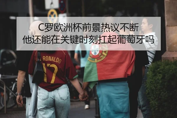 C罗欧洲杯前景热议不断 他还能在关键时刻扛起葡萄牙吗